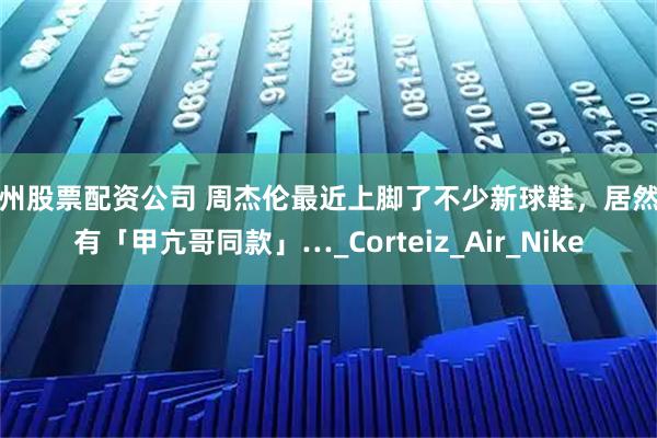 苏州股票配资公司 周杰伦最近上脚了不少新球鞋，居然还有「甲亢哥同款」…_Corteiz_Air_Nike