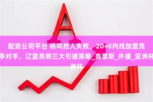 配资公司平台 杨鸣抢人失败，20+8内线加盟竞争对手，辽篮亮明三大引援策略_克里斯_外援_亚洲杯
