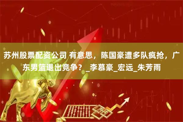 苏州股票配资公司 有意思，陈国豪遭多队疯抢，广东男篮退出竞争？_李慕豪_宏远_朱芳雨