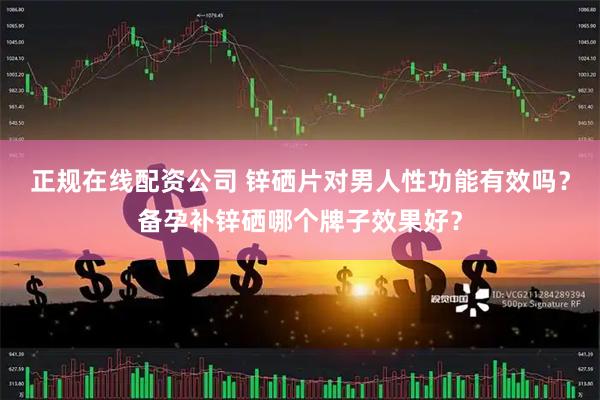 正规在线配资公司 锌硒片对男人性功能有效吗？备孕补锌硒哪个牌子效果好？