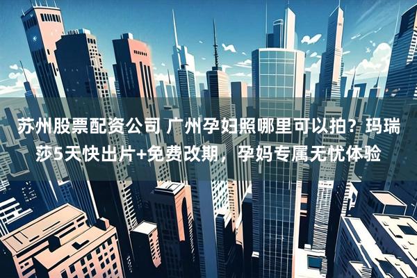 苏州股票配资公司 广州孕妇照哪里可以拍？玛瑞莎5天快出片+免费改期，孕妈专属无忧体验