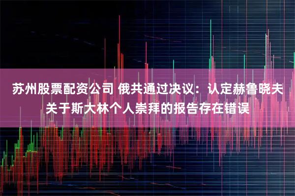 苏州股票配资公司 俄共通过决议：认定赫鲁晓夫关于斯大林个人崇拜的报告存在错误