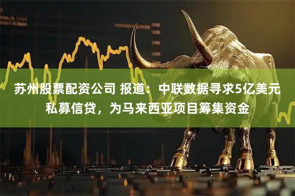 苏州股票配资公司 报道：中联数据寻求5亿美元私募信贷，为马来西亚项目筹集资金