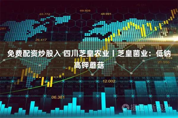 免费配资炒股入 四川芝皇农业丨芝皇菌业：低钠高钾蘑菇