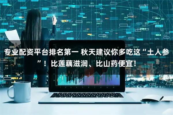 专业配资平台排名第一 秋天建议你多吃这“土人参”！比莲藕滋润、比山药便宜！