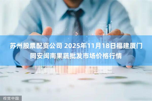 苏州股票配资公司 2025年11月18日福建厦门同安闽南果蔬批发市场价格行情