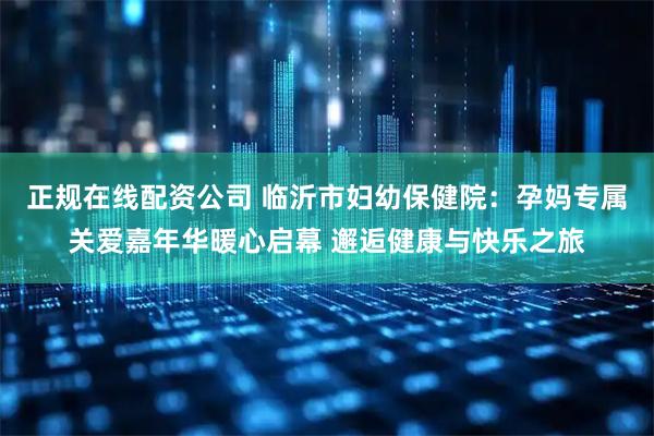 正规在线配资公司 临沂市妇幼保健院：孕妈专属关爱嘉年华暖心启幕 邂逅健康与快乐之旅