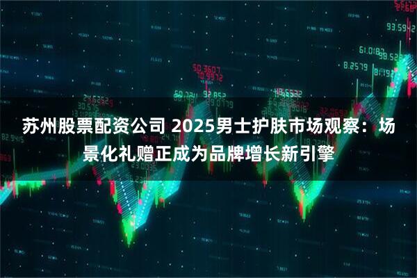 苏州股票配资公司 2025男士护肤市场观察：场景化礼赠正成为品牌增长新引擎