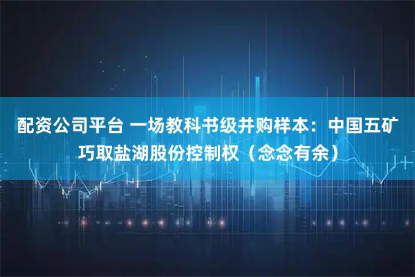 配资公司平台 一场教科书级并购样本:中国五矿巧取盐湖股份控制权(念念有余)