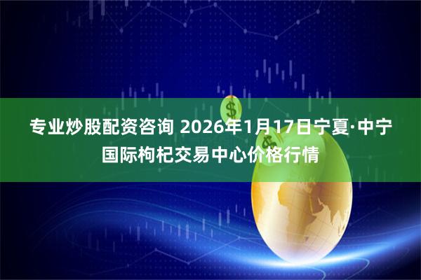 专业炒股配资咨询 2026年1月17日宁夏·中宁国际枸杞交易中心价格行情